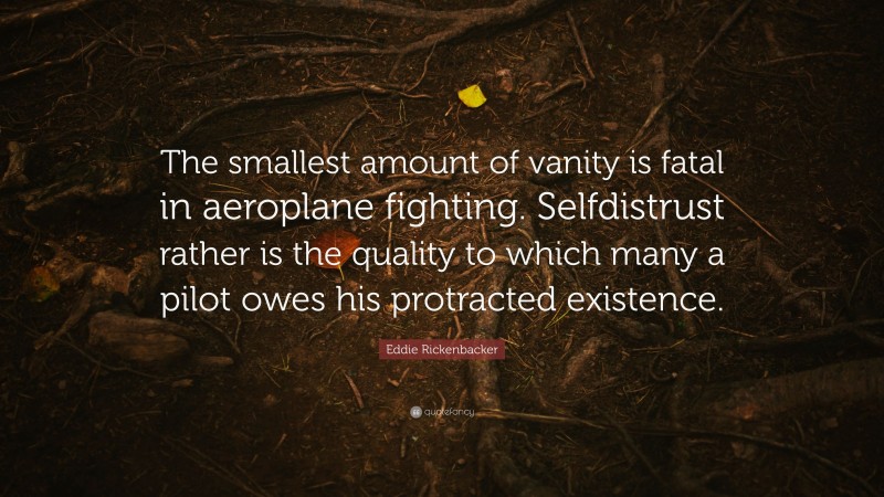 Eddie Rickenbacker Quote: “The smallest amount of vanity is fatal in aeroplane fighting. Selfdistrust rather is the quality to which many a pilot owes his protracted existence.”