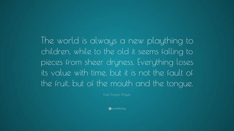 Kate Douglas Wiggin Quote: “The world is always a new plaything to children, while to the old it seems falling to pieces from sheer dryness. Everything loses its value with time, but it is not the fault of the fruit, but of the mouth and the tongue.”
