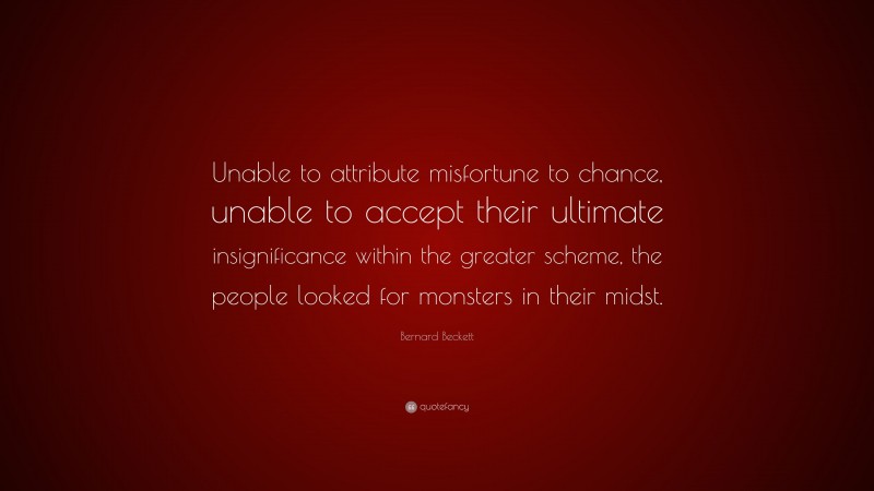 Bernard Beckett Quote: “Unable to attribute misfortune to chance, unable to accept their ultimate insignificance within the greater scheme, the people looked for monsters in their midst.”