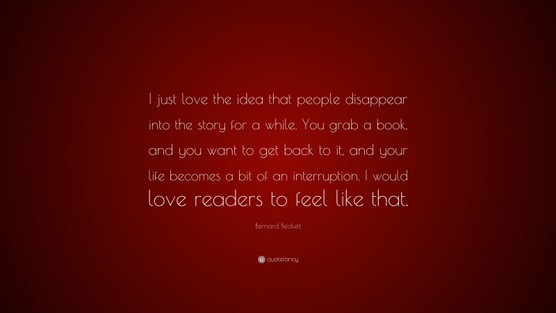 Bernard Beckett Quote: “I just love the idea that people disappear into the story for a while. You grab a book, and you want to get back to it, and your life becomes a bit of an interruption. I would love readers to feel like that.”
