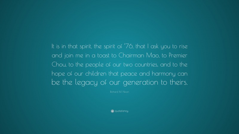 Richard M. Nixon Quote: “It is in that spirit, the spirit of ’76, that I ask you to rise and join me in a toast to Chairman Mao, to Premier Chou, to the people of our two countries, and to the hope of our children that peace and harmony can be the legacy of our generation to theirs.”