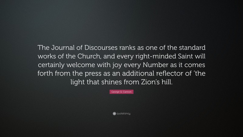George Q. Cannon Quote: “The Journal of Discourses ranks as one of the standard works of the Church, and every right-minded Saint will certainly welcome with joy every Number as it comes forth from the press as an additional reflector of ’the light that shines from Zion’s hill.”