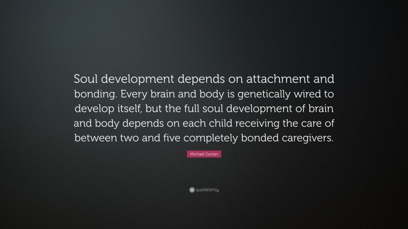 Michael Gurian Quote: “Soul development depends on attachment and bonding. Every brain and body is genetically wired to develop itself, but the full soul development of brain and body depends on each child receiving the care of between two and five completely bonded caregivers.”