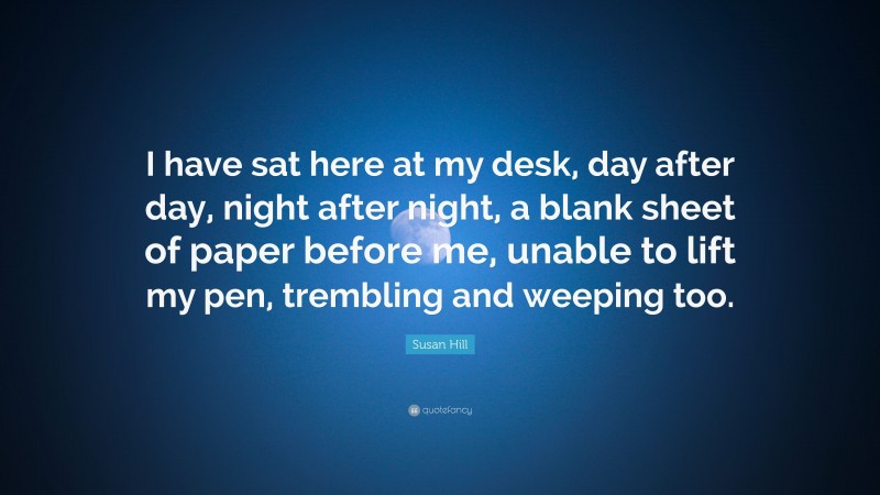 Susan Hill Quote: “I have sat here at my desk, day after day, night after night, a blank sheet of paper before me, unable to lift my pen, trembling and weeping too.”