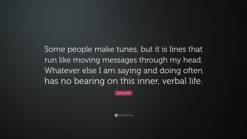 Susan Hill Quote: “Some people make tunes, but it is lines that run like moving messages through my head. Whatever else I am saying and doing often has no bearing on this inner, verbal life.”