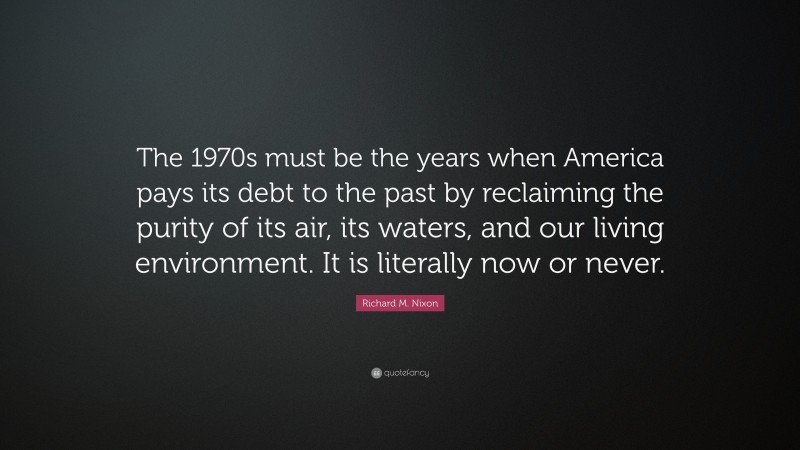 Richard M. Nixon Quote: “The 1970s must be the years when America pays its debt to the past by reclaiming the purity of its air, its waters, and our living environment. It is literally now or never.”