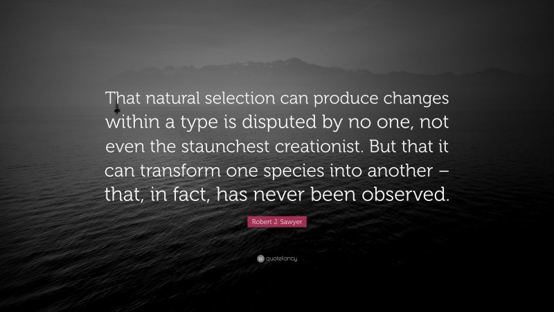 Robert J. Sawyer Quote: “That natural selection can produce changes within a type is disputed by no one, not even the staunchest creationist. But that it can transform one species into another – that, in fact, has never been observed.”