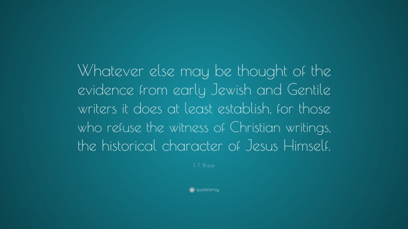 F. F. Bruce Quote: “Whatever else may be thought of the evidence from early Jewish and Gentile writers it does at least establish, for those who refuse the witness of Christian writings, the historical character of Jesus Himself.”