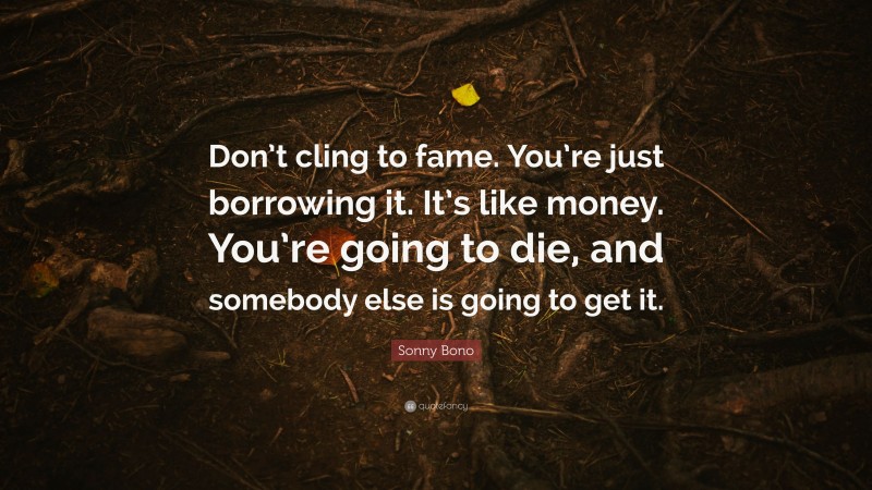 Sonny Bono Quote: “Don’t cling to fame. You’re just borrowing it. It’s like money. You’re going to die, and somebody else is going to get it.”