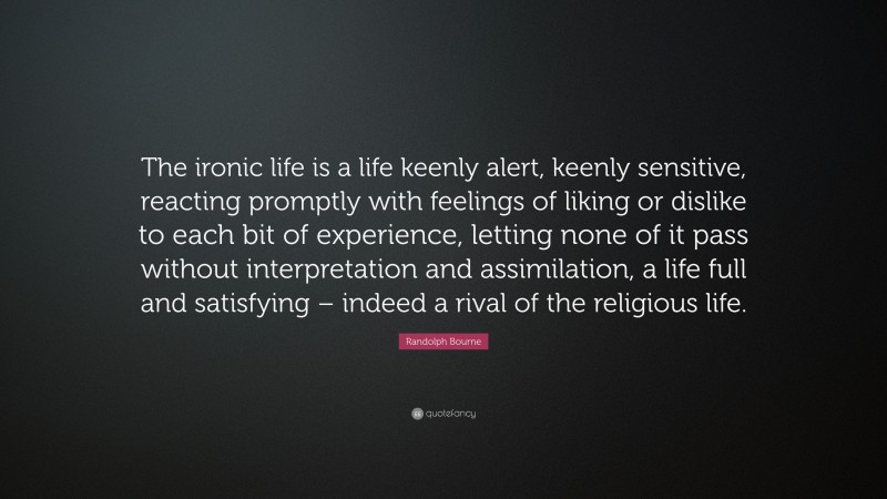 Randolph Bourne Quote: “The ironic life is a life keenly alert, keenly sensitive, reacting promptly with feelings of liking or dislike to each bit of experience, letting none of it pass without interpretation and assimilation, a life full and satisfying – indeed a rival of the religious life.”