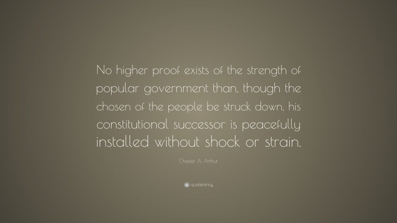 Chester A. Arthur Quote: “No higher proof exists of the strength of popular government than, though the chosen of the people be struck down, his constitutional successor is peacefully installed without shock or strain.”