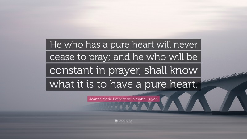 Jeanne Marie Bouvier de la Motte Guyon Quote: “He who has a pure heart will never cease to pray; and he who will be constant in prayer, shall know what it is to have a pure heart.”