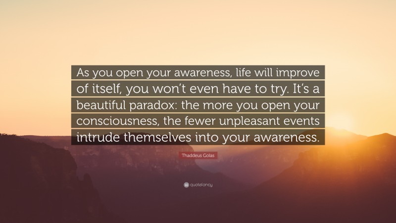 Thaddeus Golas Quote: “As you open your awareness, life will improve of itself, you won’t even have to try. It’s a beautiful paradox: the more you open your consciousness, the fewer unpleasant events intrude themselves into your awareness.”