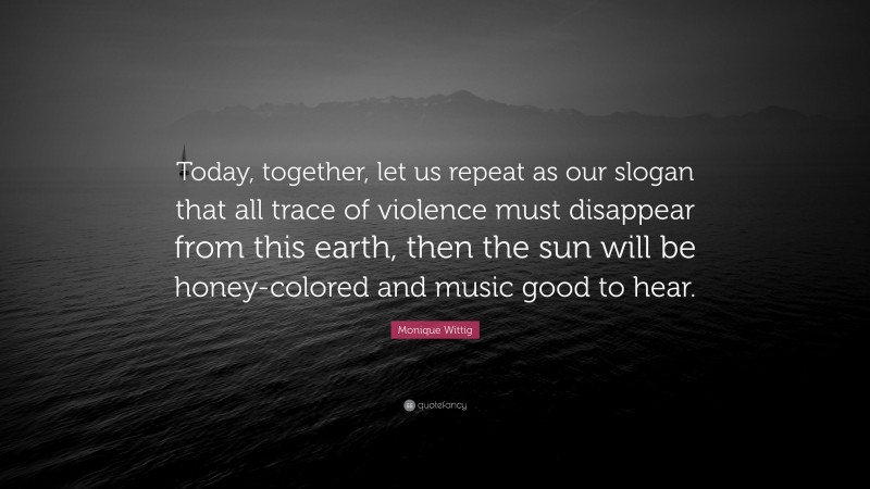 Monique Wittig Quote: “Today, together, let us repeat as our slogan that all trace of violence must disappear from this earth, then the sun will be honey-colored and music good to hear.”