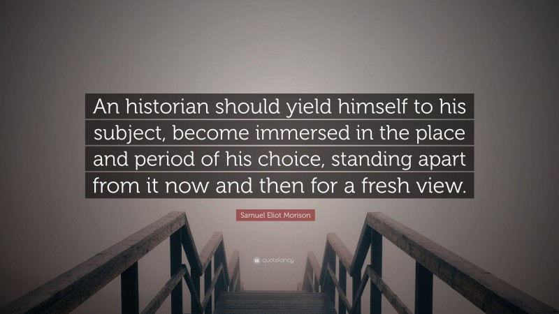 Samuel Eliot Morison Quote: “An historian should yield himself to his subject, become immersed in the place and period of his choice, standing apart from it now and then for a fresh view.”