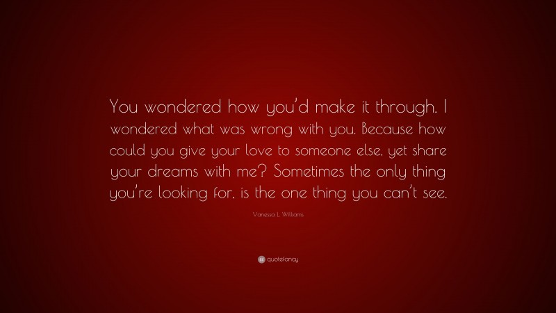 Vanessa L. Williams Quote: “You wondered how you’d make it through. I wondered what was wrong with you. Because how could you give your love to someone else, yet share your dreams with me? Sometimes the only thing you’re looking for, is the one thing you can’t see.”