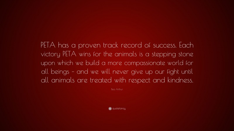 Bea Arthur Quote: “PETA has a proven track record of success. Each victory PETA wins for the animals is a stepping stone upon which we build a more compassionate world for all beings – and we will never give up our fight until all animals are treated with respect and kindness.”