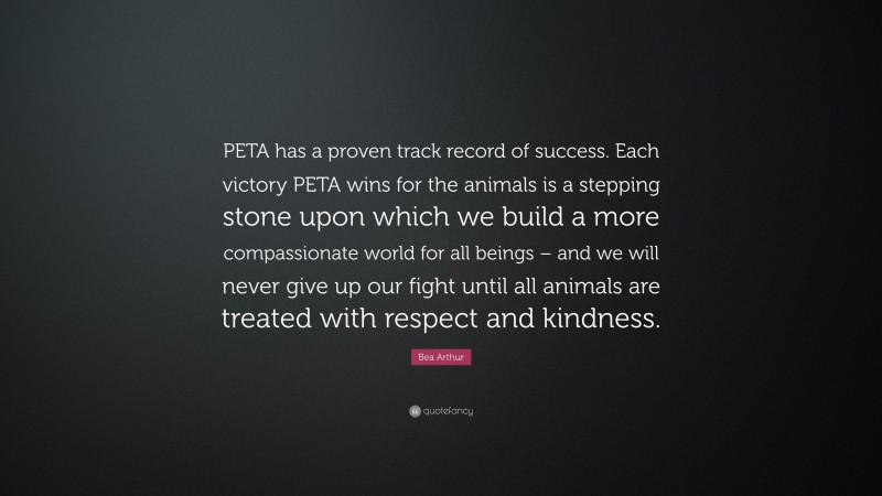 Bea Arthur Quote: “PETA has a proven track record of success. Each victory PETA wins for the animals is a stepping stone upon which we build a more compassionate world for all beings – and we will never give up our fight until all animals are treated with respect and kindness.”