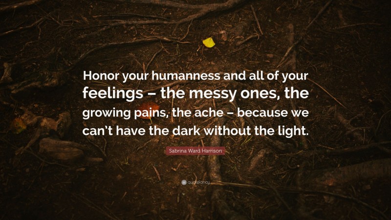 Sabrina Ward Harrison Quote: “Honor your humanness and all of your feelings – the messy ones, the growing pains, the ache – because we can’t have the dark without the light.”