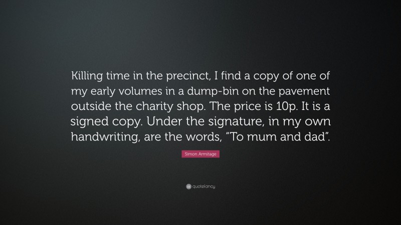 Simon Armitage Quote: “Killing time in the precinct, I find a copy of one of my early volumes in a dump-bin on the pavement outside the charity shop. The price is 10p. It is a signed copy. Under the signature, in my own handwriting, are the words, “To mum and dad”.”