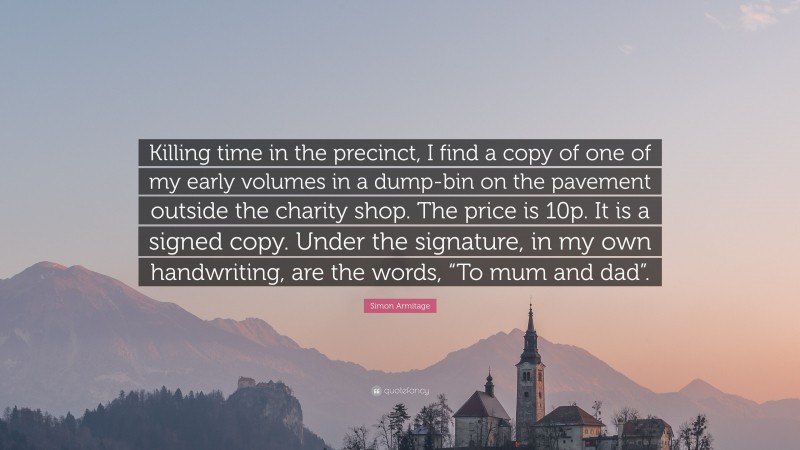 Simon Armitage Quote: “Killing time in the precinct, I find a copy of one of my early volumes in a dump-bin on the pavement outside the charity shop. The price is 10p. It is a signed copy. Under the signature, in my own handwriting, are the words, “To mum and dad”.”