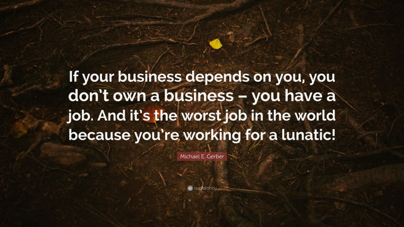 Michael E. Gerber Quote: “If your business depends on you, you don’t own a business – you have a job. And it’s the worst job in the world because you’re working for a lunatic!”