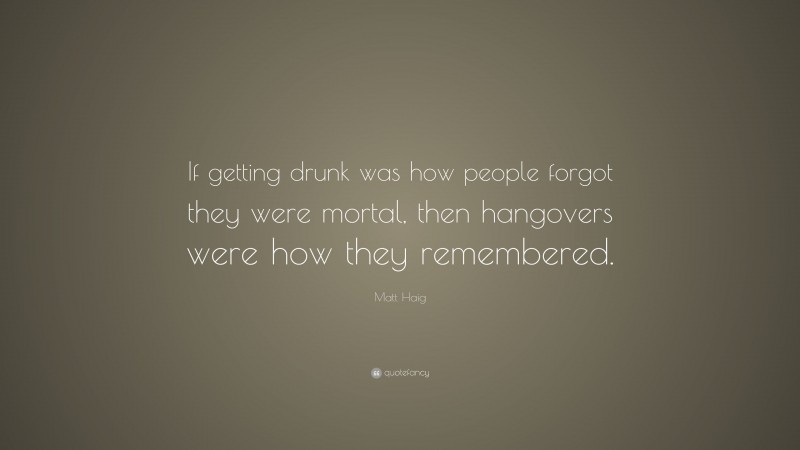 Matt Haig Quote: “If getting drunk was how people forgot they were mortal, then hangovers were how they remembered.”