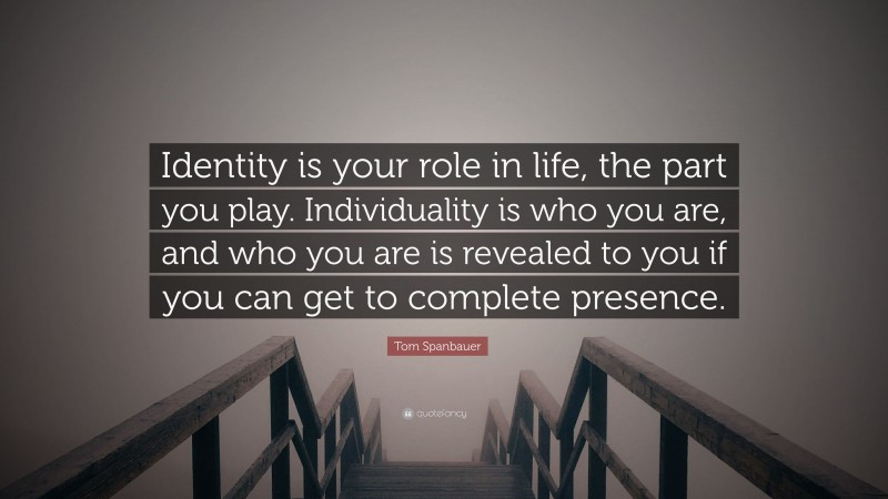 Tom Spanbauer Quote: “Identity is your role in life, the part you play. Individuality is who you are, and who you are is revealed to you if you can get to complete presence.”