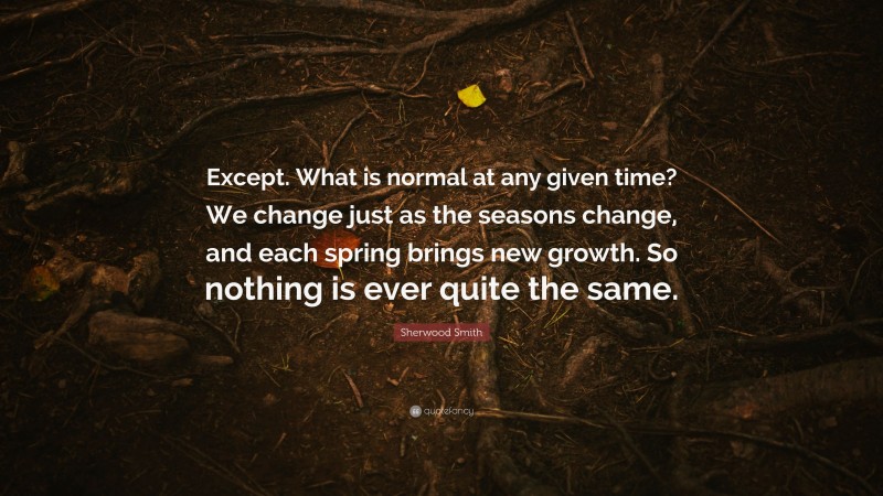 Sherwood Smith Quote: “Except. What is normal at any given time? We change just as the seasons change, and each spring brings new growth. So nothing is ever quite the same.”