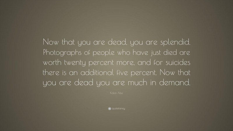 Kōbō Abe Quote: “Now that you are dead, you are splendid. Photographs of people who have just died are worth twenty percent more, and for suicides there is an additional five percent. Now that you are dead you are much in demand.”