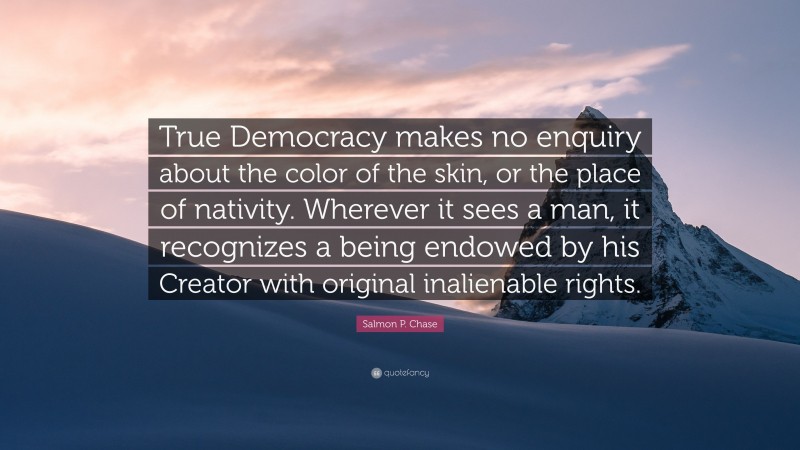 Salmon P. Chase Quote: “True Democracy makes no enquiry about the color of the skin, or the place of nativity. Wherever it sees a man, it recognizes a being endowed by his Creator with original inalienable rights.”