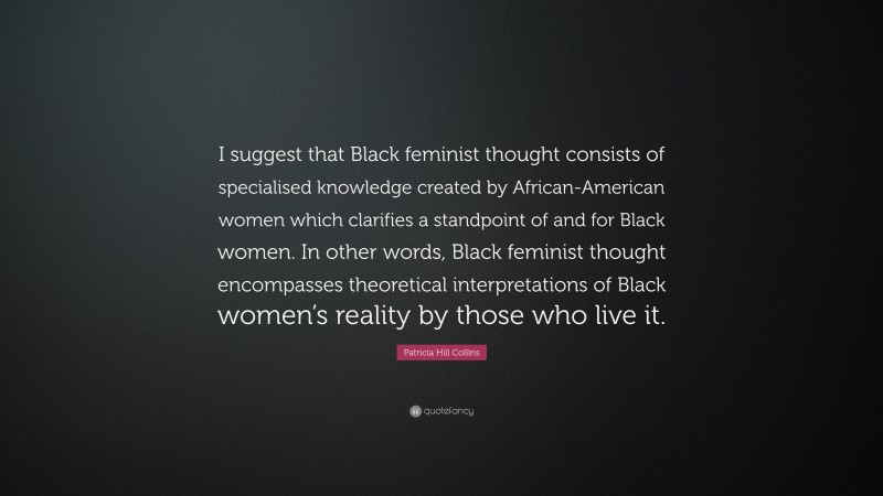 Patricia Hill Collins Quote: “I suggest that Black feminist thought consists of specialised knowledge created by African-American women which clarifies a standpoint of and for Black women. In other words, Black feminist thought encompasses theoretical interpretations of Black women’s reality by those who live it.”
