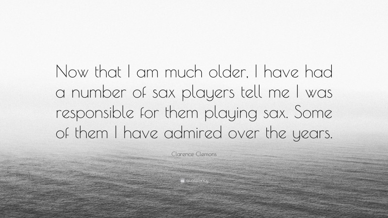 Clarence Clemons Quote: “Now that I am much older, I have had a number of sax players tell me I was responsible for them playing sax. Some of them I have admired over the years.”