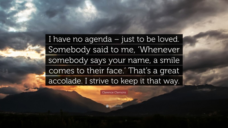 Clarence Clemons Quote: “I have no agenda – just to be loved. Somebody said to me, ‘Whenever somebody says your name, a smile comes to their face.’ That’s a great accolade. I strive to keep it that way.”