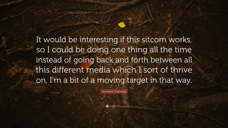 Stockard Channing Quote: “It would be interesting if this sitcom works, so I could be doing one thing all the time instead of going back and forth between all this different media which I sort of thrive on, I’m a bit of a moving target in that way.”
