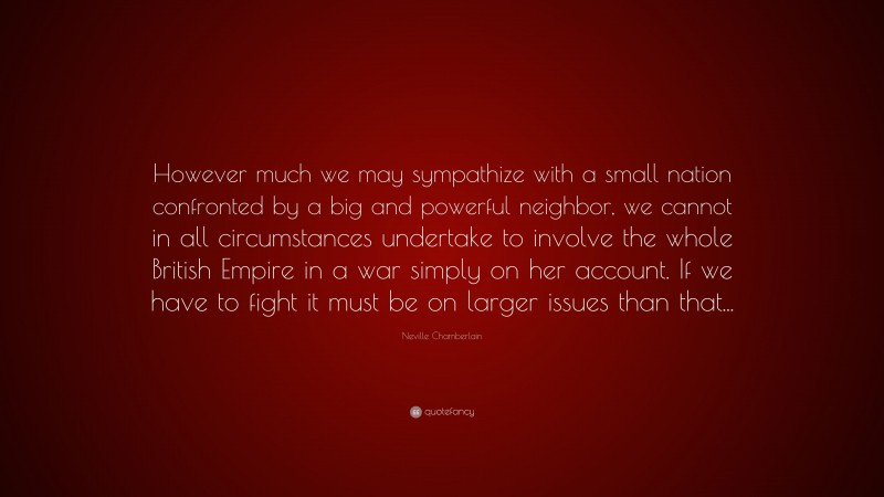 Neville Chamberlain Quote: “However much we may sympathize with a small nation confronted by a big and powerful neighbor, we cannot in all circumstances undertake to involve the whole British Empire in a war simply on her account. If we have to fight it must be on larger issues than that...”