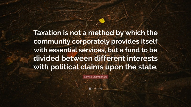 Neville Chamberlain Quote: “Taxation is not a method by which the community corporately provides itself with essential services, but a fund to be divided between different interests with political claims upon the state.”