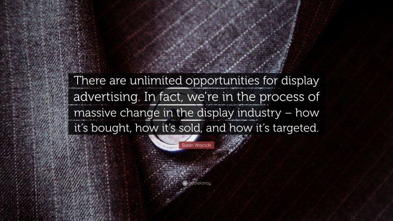 Susan Wojcicki Quote: “There are unlimited opportunities for display advertising. In fact, we’re in the process of massive change in the display industry – how it’s bought, how it’s sold, and how it’s targeted.”