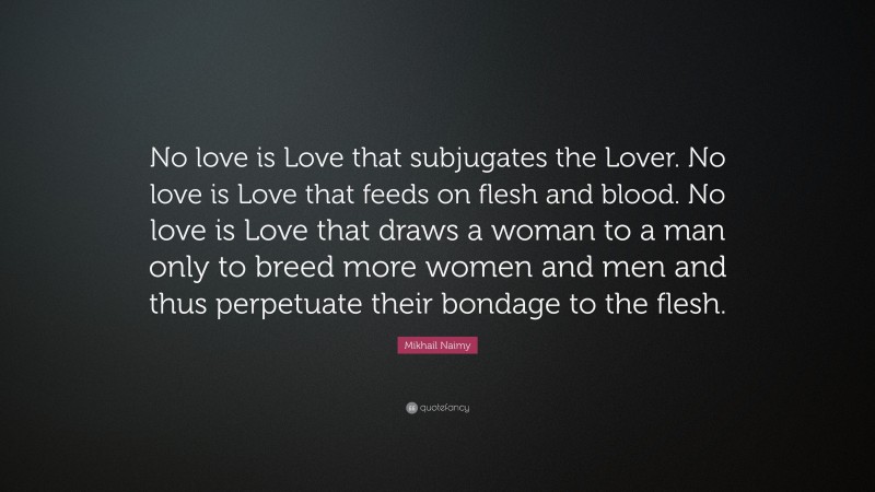 Mikhail Naimy Quote: “No love is Love that subjugates the Lover. No love is Love that feeds on flesh and blood. No love is Love that draws a woman to a man only to breed more women and men and thus perpetuate their bondage to the flesh.”