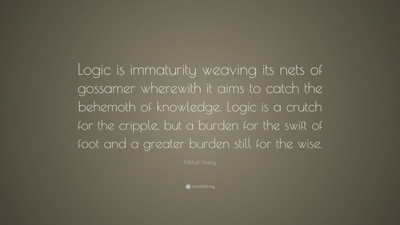 Mikhail Naimy Quote: “Logic is immaturity weaving its nets of gossamer wherewith it aims to catch the behemoth of knowledge. Logic is a crutch for the cripple, but a burden for the swift of foot and a greater burden still for the wise.”