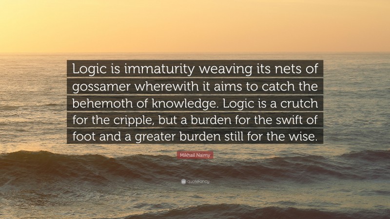 Mikhail Naimy Quote: “Logic is immaturity weaving its nets of gossamer wherewith it aims to catch the behemoth of knowledge. Logic is a crutch for the cripple, but a burden for the swift of foot and a greater burden still for the wise.”
