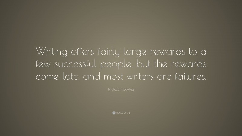 Malcolm Cowley Quote: “Writing offers fairly large rewards to a few successful people, but the rewards come late, and most writers are failures.”
