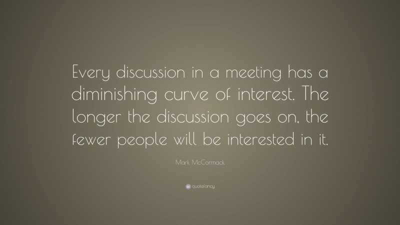 Mark McCormack Quote: “Every discussion in a meeting has a diminishing curve of interest. The longer the discussion goes on, the fewer people will be interested in it.”