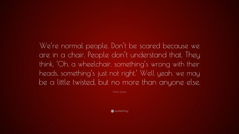 Mark Zupan Quote: “We’re normal people. Don’t be scared because we are in a chair. People don’t understand that. They think, ‘Oh, a wheelchair, something’s wrong with their heads, something’s just not right.’ Well yeah, we may be a little twisted, but no more than anyone else.”
