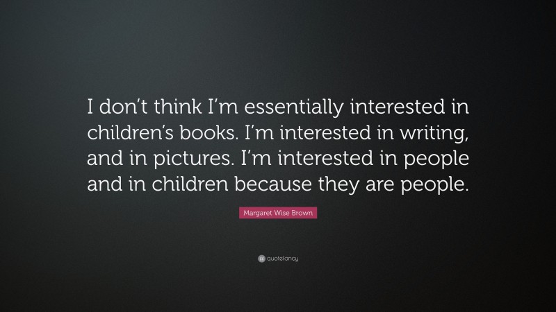 Margaret Wise Brown Quote: “I don’t think I’m essentially interested in children’s books. I’m interested in writing, and in pictures. I’m interested in people and in children because they are people.”