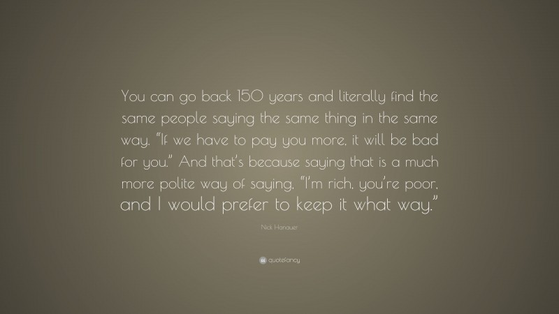 Nick Hanauer Quote: “You can go back 150 years and literally find the same people saying the same thing in the same way. “If we have to pay you more, it will be bad for you.” And that’s because saying that is a much more polite way of saying, “I’m rich, you’re poor, and I would prefer to keep it what way.””
