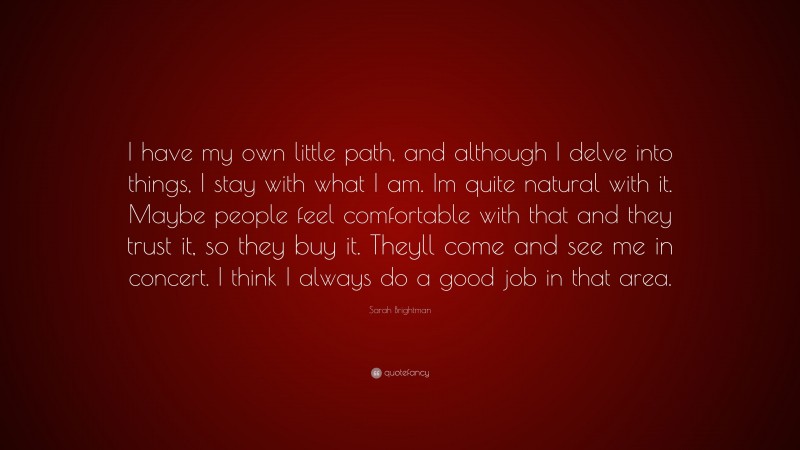 Sarah Brightman Quote: “I have my own little path, and although I delve into things, I stay with what I am. Im quite natural with it. Maybe people feel comfortable with that and they trust it, so they buy it. Theyll come and see me in concert. I think I always do a good job in that area.”