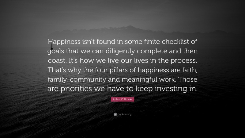 Arthur C. Brooks Quote: “Happiness isn’t found in some finite checklist of goals that we can diligently complete and then coast. It’s how we live our lives in the process. That’s why the four pillars of happiness are faith, family, community and meaningful work. Those are priorities we have to keep investing in.”