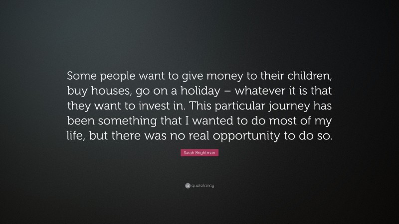 Sarah Brightman Quote: “Some people want to give money to their children, buy houses, go on a holiday – whatever it is that they want to invest in. This particular journey has been something that I wanted to do most of my life, but there was no real opportunity to do so.”