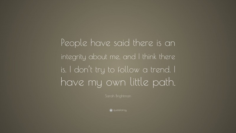 Sarah Brightman Quote: “People have said there is an integrity about me, and I think there is. I don’t try to follow a trend. I have my own little path.”